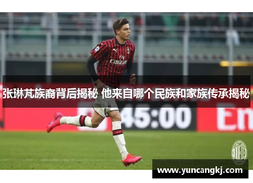 张琳芃族裔背后揭秘 他来自哪个民族和家族传承揭秘