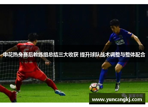 申花热身赛后教练组总结三大收获 提升球队战术调整与整体配合